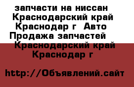 запчасти на ниссан - Краснодарский край, Краснодар г. Авто » Продажа запчастей   . Краснодарский край,Краснодар г.